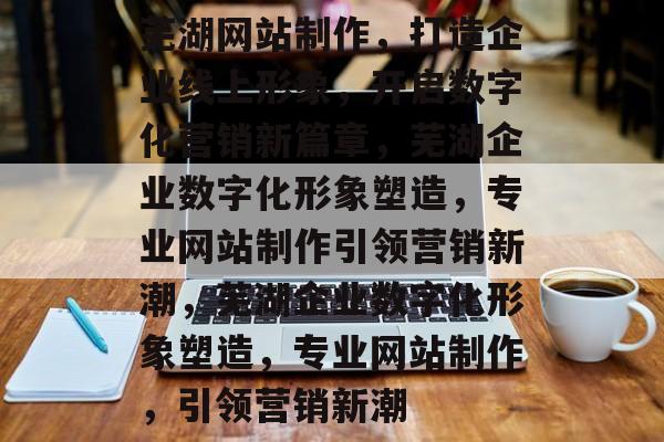 芜湖网站制作，打造企业线上形象，开启数字化营销新篇章，芜湖企业数字化形象塑造，专业网站制作引领营销新潮，芜湖企业数字化形象塑造，专业网站制作，引领营销新潮