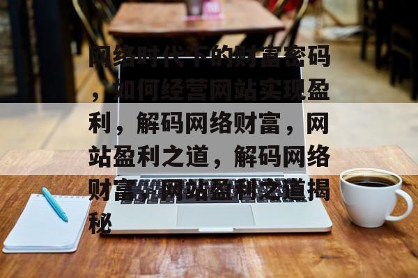 网络时代下的财富密码，如何经营网站实现盈利，解码网络财富，网站盈利之道，解码网络财富，网站盈利之道揭秘