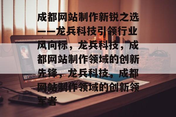 成都网站制作新锐之选——龙兵科技引领行业风向标，龙兵科技，成都网站制作领域的创新先锋，龙兵科技，成都网站制作领域的创新领军者