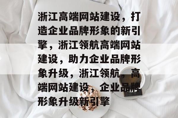 浙江高端网站建设，打造企业品牌形象的新引擎，浙江领航高端网站建设，助力企业品牌形象升级，浙江领航，高端网站建设，企业品牌形象升级新引擎