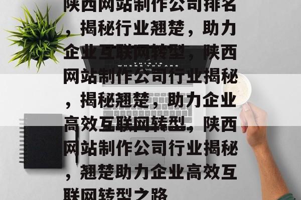 陕西网站制作公司排名，揭秘行业翘楚，助力企业互联网转型，陕西网站制作公司行业揭秘，揭秘翘楚，助力企业高效互联网转型，陕西网站制作公司行业揭秘，翘楚助力企业高效互联网转型之路