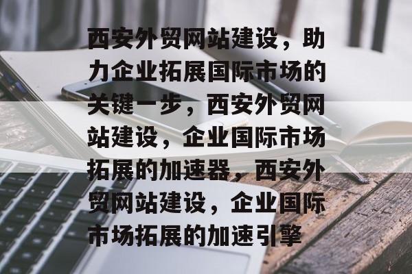 西安外贸网站建设，助力企业拓展国际市场的关键一步，西安外贸网站建设，企业国际市场拓展的加速器，西安外贸网站建设，企业国际市场拓展的加速引擎