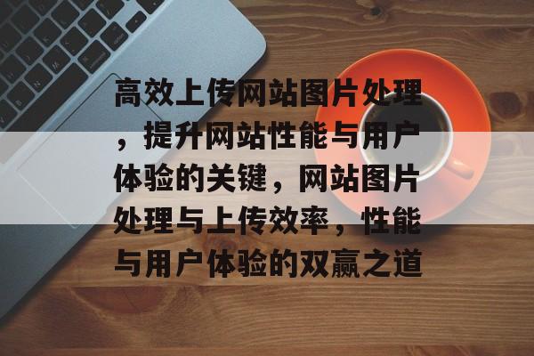高效上传网站图片处理，提升网站性能与用户体验的关键，网站图片处理与上传效率，性能与用户体验的双赢之道