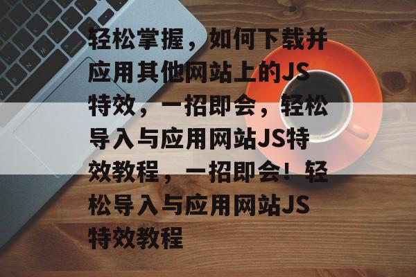 轻松掌握，如何下载并应用其他网站上的JS特效，一招即会，轻松导入与应用网站JS特效教程，一招即会！轻松导入与应用网站JS特效教程