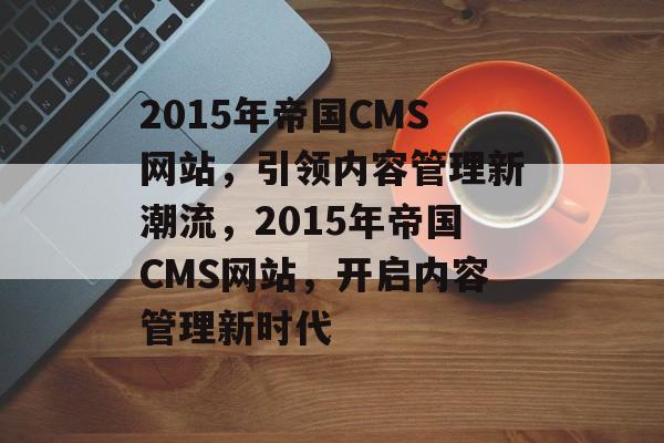 2015年帝国CMS网站，引领内容管理新潮流，2015年帝国CMS网站，开启内容管理新时代