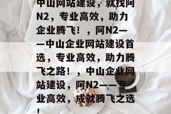 中山网站建设，就找阿N2，专业高效，助力企业腾飞！，阿N2——中山企业网站建设首选，专业高效，助力腾飞之路！，中山企业网站建设，阿N2——专业高效，成就腾飞之选！
