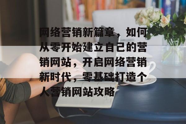 网络营销新篇章，如何从零开始建立自己的营销网站，开启网络营销新时代，零基础打造个人营销网站攻略
