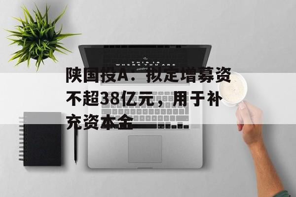 陕国投A：拟定增募资不超38亿元，用于补充资本金