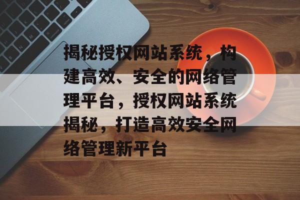 揭秘授权网站系统，构建高效、安全的网络管理平台，授权网站系统揭秘，打造高效安全网络管理新平台