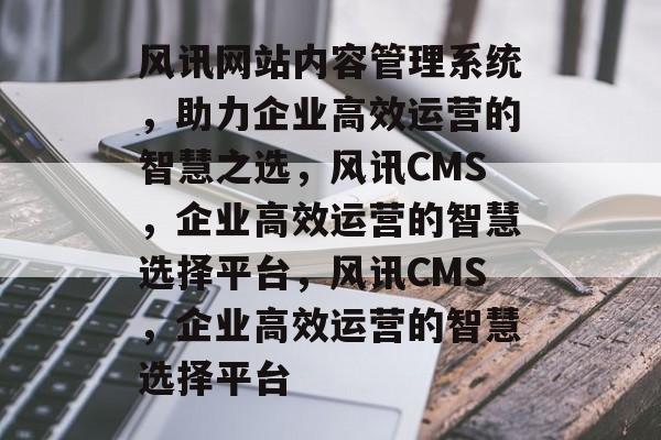 风讯网站内容管理系统，助力企业高效运营的智慧之选，风讯CMS，企业高效运营的智慧选择平台，风讯CMS，企业高效运营的智慧选择平台