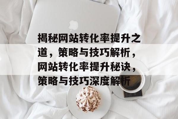 揭秘网站转化率提升之道，策略与技巧解析，网站转化率提升秘诀，策略与技巧深度解析