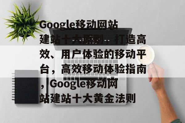 Google移动网站建站十大原则，打造高效、用户体验的移动平台，高效移动体验指南，Google移动网站建站十大黄金法则