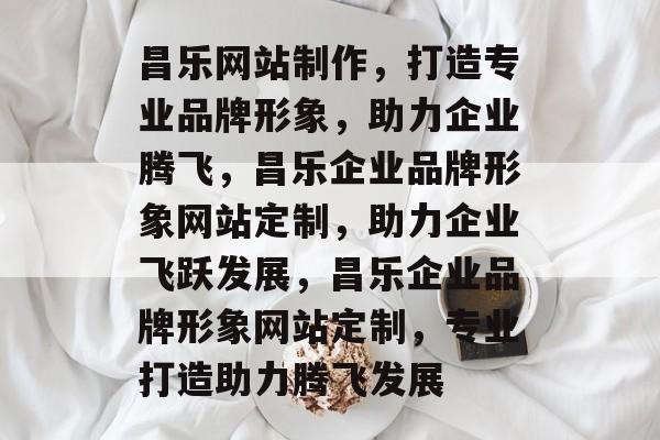 昌乐网站制作，打造专业品牌形象，助力企业腾飞，昌乐企业品牌形象网站定制，助力企业飞跃发展，昌乐企业品牌形象网站定制，专业打造助力腾飞发展