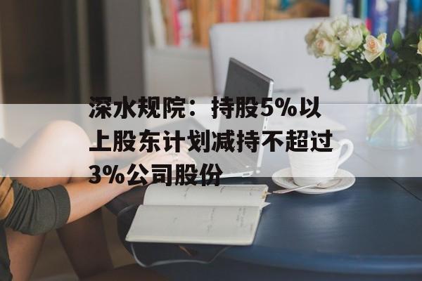 深水规院：持股5%以上股东计划减持不超过3%公司股份
