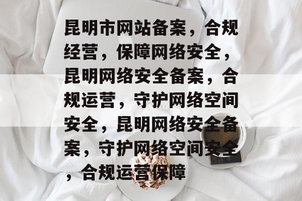 昆明市网站备案，合规经营，保障网络安全，昆明网络安全备案，合规运营，守护网络空间安全，昆明网络安全备案，守护网络空间安全，合规运营保障