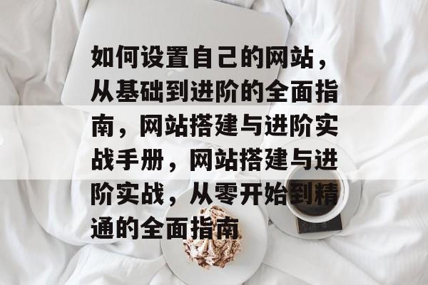 如何设置自己的网站，从基础到进阶的全面指南，网站搭建与进阶实战手册，网站搭建与进阶实战，从零开始到精通的全面指南