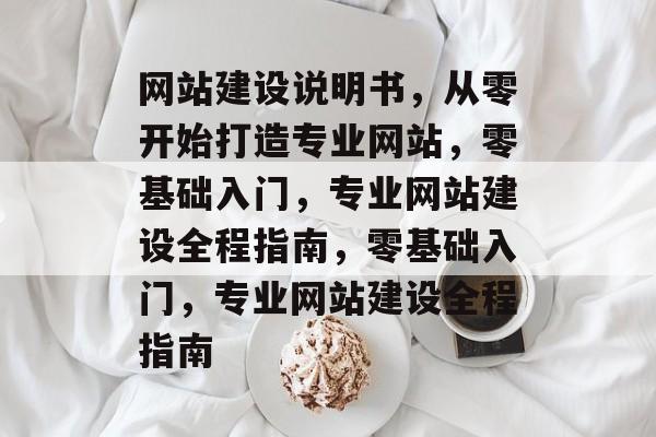 网站建设说明书，从零开始打造专业网站，零基础入门，专业网站建设全程指南，零基础入门，专业网站建设全程指南