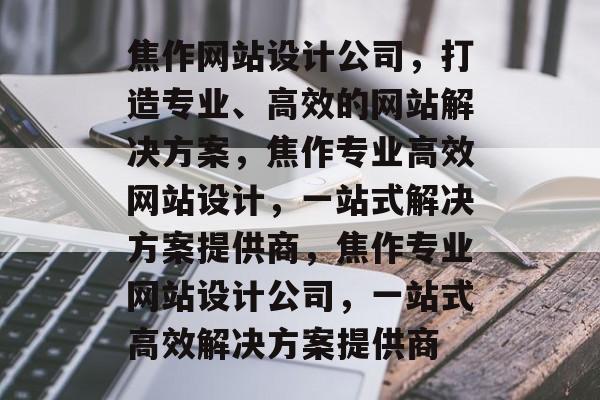 焦作网站设计公司，打造专业、高效的网站解决方案，焦作专业高效网站设计，一站式解决方案提供商，焦作专业网站设计公司，一站式高效解决方案提供商