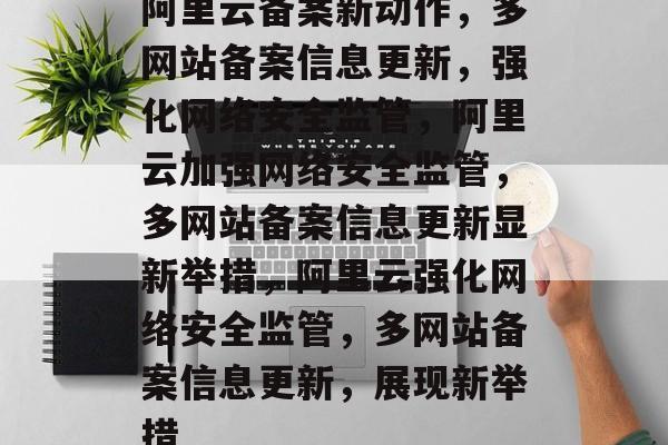 阿里云备案新动作，多网站备案信息更新，强化网络安全监管，阿里云加强网络安全监管，多网站备案信息更新显新举措，阿里云强化网络安全监管，多网站备案信息更新，展现新举措