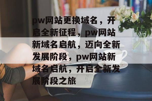 pw网站更换域名，开启全新征程，pw网站新域名启航，迈向全新发展阶段，pw网站新域名启航，开启全新发展阶段之旅