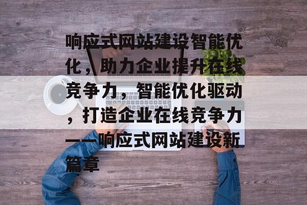 响应式网站建设智能优化，助力企业提升在线竞争力，智能优化驱动，打造企业在线竞争力——响应式网站建设新篇章