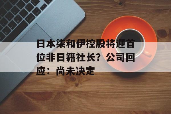 日本柒和伊控股将迎首位非日籍社长？公司回应：尚未决定
