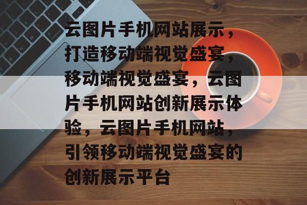 云图片手机网站展示，打造移动端视觉盛宴，移动端视觉盛宴，云图片手机网站创新展示体验，云图片手机网站，引领移动端视觉盛宴的创新展示平台