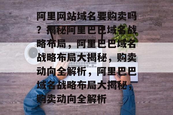 阿里网站域名要购卖吗？揭秘阿里巴巴域名战略布局，阿里巴巴域名战略布局大揭秘，购卖动向全解析，阿里巴巴域名战略布局大揭秘，购卖动向全解析