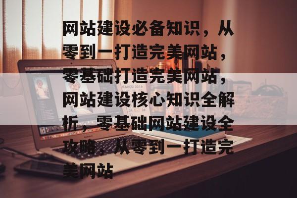 网站建设必备知识，从零到一打造完美网站，零基础打造完美网站，网站建设核心知识全解析，零基础网站建设全攻略，从零到一打造完美网站