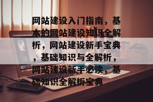 网站建设入门指南，基本的网站建设知识全解析，网站建设新手宝典，基础知识与全解析，网站建设新手必读，基础知识全解析宝典