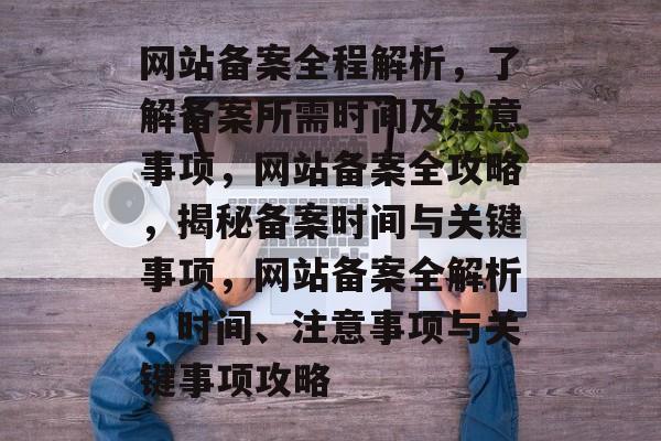 网站备案全程解析，了解备案所需时间及注意事项，网站备案全攻略，揭秘备案时间与关键事项，网站备案全解析，时间、注意事项与关键事项攻略