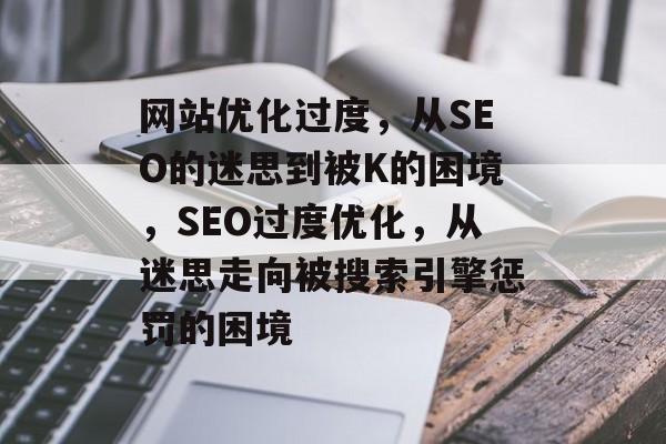 网站优化过度，从SEO的迷思到被K的困境，SEO过度优化，从迷思走向被搜索引擎惩罚的困境