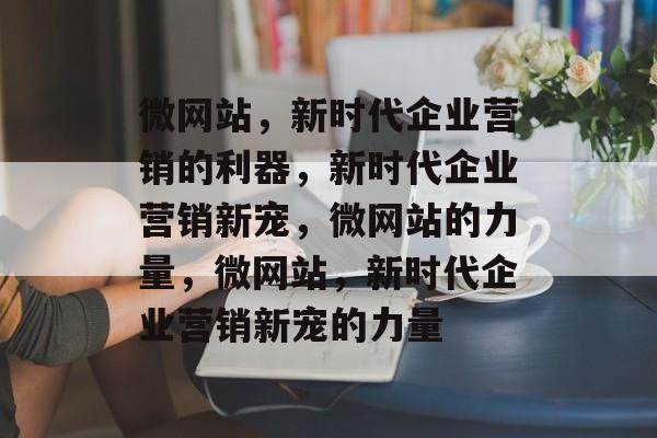 微网站，新时代企业营销的利器，新时代企业营销新宠，微网站的力量，微网站，新时代企业营销新宠的力量