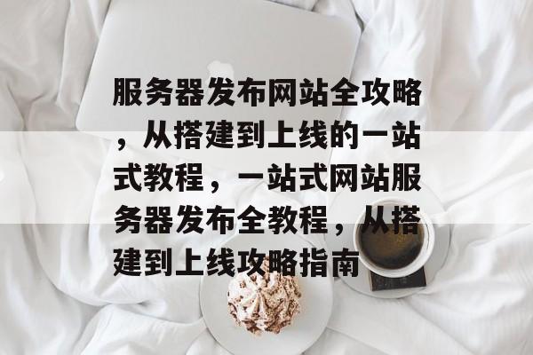 服务器发布网站全攻略，从搭建到上线的一站式教程，一站式网站服务器发布全教程，从搭建到上线攻略指南