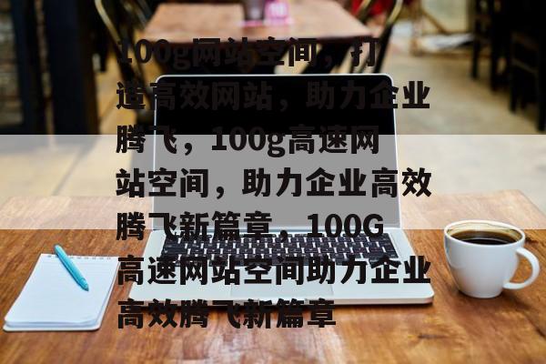 100g网站空间，打造高效网站，助力企业腾飞，100g高速网站空间，助力企业高效腾飞新篇章，100G高速网站空间助力企业高效腾飞新篇章