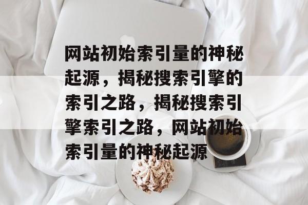 网站初始索引量的神秘起源，揭秘搜索引擎的索引之路，揭秘搜索引擎索引之路，网站初始索引量的神秘起源