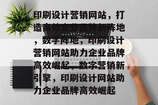 印刷设计营销网站，打造高效企业品牌新阵地，数字阵地，印刷设计营销网站助力企业品牌高效崛起，数字营销新引擎，印刷设计网站助力企业品牌高效崛起