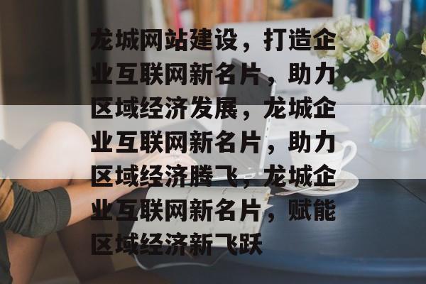龙城网站建设，打造企业互联网新名片，助力区域经济发展，龙城企业互联网新名片，助力区域经济腾飞，龙城企业互联网新名片，赋能区域经济新飞跃