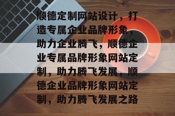 顺德定制网站设计，打造专属企业品牌形象，助力企业腾飞，顺德企业专属品牌形象网站定制，助力腾飞发展，顺德企业品牌形象网站定制，助力腾飞发展之路