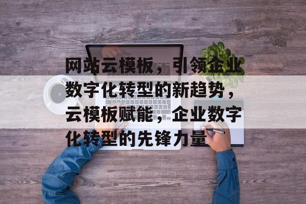 网站云模板，引领企业数字化转型的新趋势，云模板赋能，企业数字化转型的先锋力量