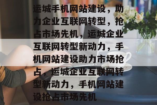 运城手机网站建设，助力企业互联网转型，抢占市场先机，运城企业互联网转型新动力，手机网站建设助力市场抢占，运城企业互联网转型新动力，手机网站建设抢占市场先机