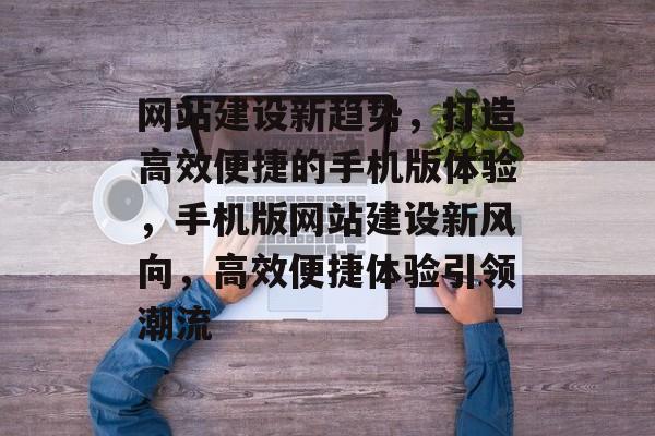 网站建设新趋势，打造高效便捷的手机版体验，手机版网站建设新风向，高效便捷体验引领潮流