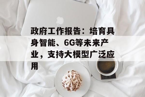政府工作报告：培育具身智能、6G等未来产业，支持大模型广泛应用