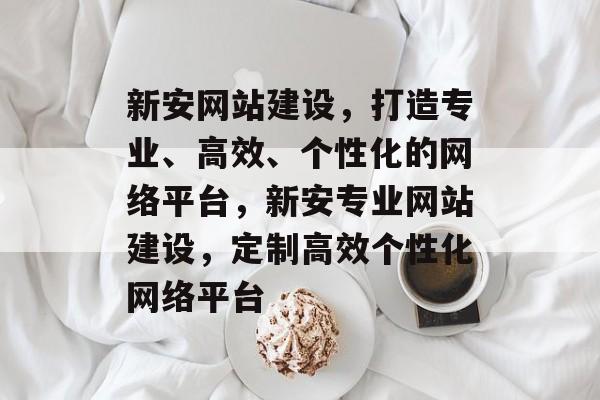 新安网站建设，打造专业、高效、个性化的网络平台，新安专业网站建设，定制高效个性化网络平台