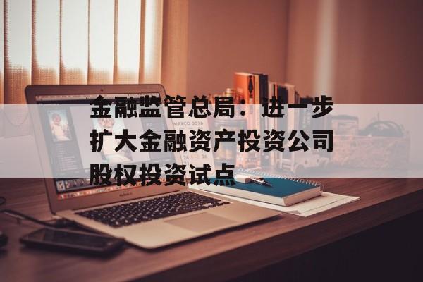 金融监管总局：进一步扩大金融资产投资公司股权投资试点