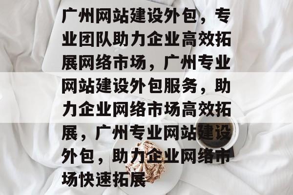 广州网站建设外包，专业团队助力企业高效拓展网络市场，广州专业网站建设外包服务，助力企业网络市场高效拓展，广州专业网站建设外包，助力企业网络市场快速拓展