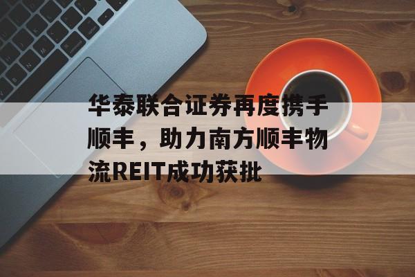 华泰联合证券再度携手顺丰，助力南方顺丰物流REIT成功获批