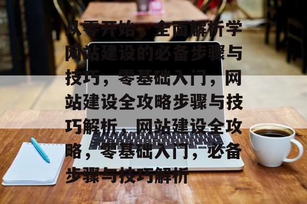 从零开始，全面解析学网站建设的必备步骤与技巧，零基础入门，网站建设全攻略步骤与技巧解析，网站建设全攻略，零基础入门，必备步骤与技巧解析