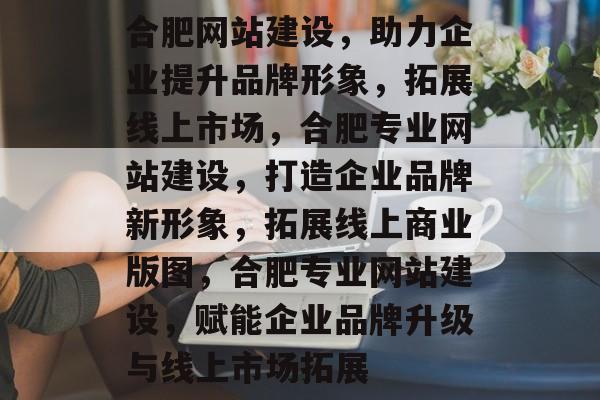 合肥网站建设，助力企业提升品牌形象，拓展线上市场，合肥专业网站建设，打造企业品牌新形象，拓展线上商业版图，合肥专业网站建设，赋能企业品牌升级与线上市场拓展