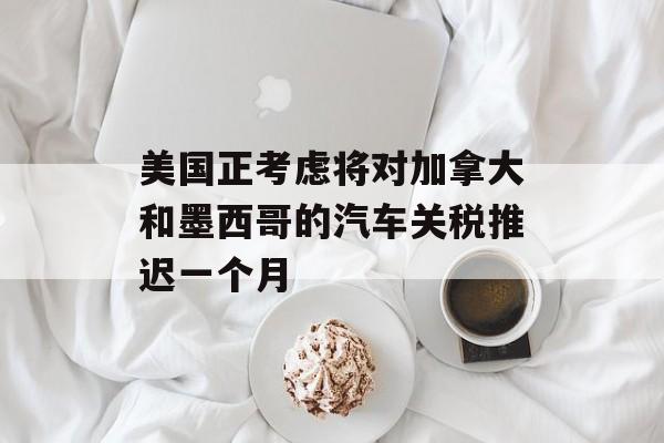 美国正考虑将对加拿大和墨西哥的汽车关税推迟一个月